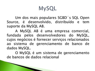 Um dos mais populares SGBD´s SQL Open
Source, é desenvolvido, distribuído e tem
suporte da MySQL AB.
     A MySQL AB é uma empresa comercial,
fundada pelos desenvolvedores do MySQL,
cujos negócios é fornecer serviços relacionados
ao sistema de gerenciamento de banco de
dados MySQL.
     O MySQL é um sistema de gerenciamento
de bancos de dados relacional
 