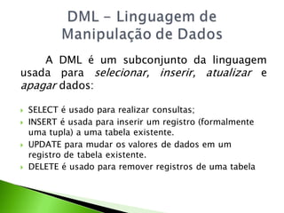 A DML é um subconjunto da linguagem
usada para selecionar, inserir, atualizar e
apagar dados:

   SELECT é usado para realizar consultas;
   INSERT é usada para inserir um registro (formalmente
    uma tupla) a uma tabela existente.
   UPDATE para mudar os valores de dados em um
    registro de tabela existente.
   DELETE é usado para remover registros de uma tabela
 