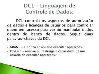 DCL controla os aspectos de autorização
de dados e licenças de usuários para controlar
quem tem acesso para ver ou manipular dados
dentro do banco de dados. Segue duas
palavras-chaves da DCL:

   GRANT - autoriza ao usuário executar operações.
   REVOKE - remove ou restringe a capacidade de um
    usuário de executar operações.
 