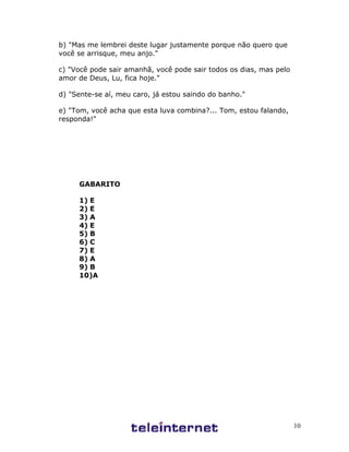 10
b) "Mas me lembrei deste lugar justamente porque não quero que
você se arrisque, meu anjo."
c) "Você pode sair amanhã, você pode sair todos os dias, mas pelo
amor de Deus, Lu, fica hoje."
d) "Sente-se aí, meu caro, já estou saindo do banho."
e) "Tom, você acha que esta luva combina?... Tom, estou falando,
responda!"
GABARITO
1) E
2) E
3) A
4) E
5) B
6) C
7) E
8) A
9) B
10)A
 