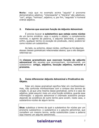 2
Nota: veja que no exemplo acima “aquela” é pronome
demonstrativo adjetivo; “interessante” e “literária” são adjetivos;
“um”, artigo; “honroso”, adjetivo; e, por fim, “segundo” é numeral
ordinal adjetivo.
2. Palavras que exercem função de Adjunto Adnominal.
É preciso buscar o substantivo que esteja como núcleo
de um termo sintático: seja o sujeito o objeto, o complemento
nominal, o agente da passiva, o adjunto adverbial, o aposto;
enfim, qualquer termo (à exceção do predicado, claro) poderá ter
como núcleo um substantivo.
Ao lado, ou próximo, desse núcleo, verifique se há algumas
dessas classes gramaticais relacionadas abaixo, que a ele estejam
referindo-se:
As classes gramaticais que exercem função de adjunto
adnominal são aquelas que acompanham, normalmente, um
substantivo: artigo, adjetivo, locução adjetiva, numeral e
pronome.
3. Como diferenciar Adjunto Adnominal e Predicativo do
Objeto.
Falar em classe gramatical significa falar em morfossintaxe:
mas, não confunda morfossintaxe com a sintaxe dos termos da
oração. E, já que uma mesma classe gramatical, como é o caso do
adjetivo, pode assumir mais um uma função sintática, guarde essa
informação: o adjunto adnominal é chamado acessório porque
depende da existência de outro termo para existir, neste caso, o
substantivo-núcleo de algum termo.
Dica: substitua o termo do qual o substantivo for núcleo por um
pronome substantivo: o substantivo e o adjunto adnominal, que
compõem um mesmo termo, serão substituídos (caso a palavra
seja mesmo um adjunto adnominal).
 