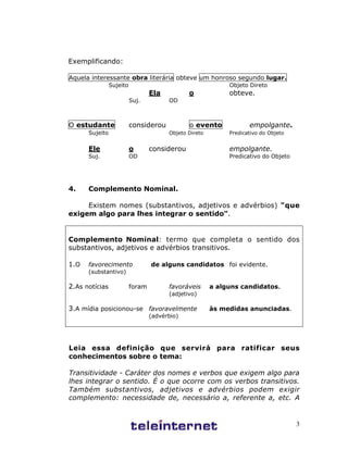 3
Exemplificando:
Aquela interessante obra literária obteve um honroso segundo lugar.
Sujeito Objeto Direto
Ela o obteve.
Suj. OD
O estudante considerou o evento empolgante.
Sujeito Objeto Direto Predicativo do Objeto
Ele o considerou empolgante.
Suj. OD Predicativo do Objeto
4. Complemento Nominal.
Existem nomes (substantivos, adjetivos e advérbios) "que
exigem algo para lhes integrar o sentido".
Complemento Nominal: termo que completa o sentido dos
substantivos, adjetivos e advérbios transitivos.
1.O favorecimento de alguns candidatos foi evidente.
(substantivo)
2.As notícias foram favoráveis a alguns candidatos.
(adjetivo)
3.A mídia posicionou-se favoravelmente às medidas anunciadas.
(advérbio)
Leia essa definição que servirá para ratificar seus
conhecimentos sobre o tema:
Transitividade - Caráter dos nomes e verbos que exigem algo para
lhes integrar o sentido. É o que ocorre com os verbos transitivos.
Também substantivos, adjetivos e advérbios podem exigir
complemento: necessidade de, necessário a, referente a, etc. A
 
