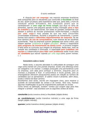 5
O outro vestibular
A disputa por um emprego nas maiores empresas brasileiras
está começando para os estudantes que concluirão a faculdade no final
do ano. Quem já passou pela experiência sabe que, perto dela, o funil do
vestibular parece brincadeira. Dos numerosos jovens que se
candidataram a uma vaga da firma Cargill, que atua no ramo de
alimentos, apenas uma pequena parcela revelou inclinação para o tipo
de trabalho a ser desenvolvido. Em todas as grandes companhias que
adotam a política de recrutar profissionais recém-formados, a disputa
por uma vaga é mais pesada do que nas mais concorridas
universidades brasileiras. Durante o programa de treinamento, o jovem
trainee terá acesso a diferentes departamentos da empresa. Se ele
tiver domínio do uso de computadores, suas chances de ser escolhido
aumentarão. "Hoje as empresas querem pessoas com senso crítico, que
saibam apontar problemas e sugerir soluções", afirma a responsável
pelo programa de treinamento da Gessy Lever. A primeira triagem
é feita entre os currículos que chegam às empresas. Nesta fase, mais da
metade dos candidatos é eliminada. A capacidade para trabalhar em
equipe e a desenvoltura para lidar com problemas serão muito úteis
ao candidato que estiver lutando por uma vaga como jovem trainee.
(…)
Comentário sobre o texto
Neste texto, o assunto abordado é a dificuldade de conseguir uma
vaga como trainee em uma grande empresa. Existe uma diferença entre
ser estagiário e ser trainee: o estágio pressupõe uma permanência curta
na empresa, com data para começar e terminar, enquanto para os
trainees a proposta é ficar. A concorrência é muito grande, pois as
empregadoras oferecem pouquíssimos postos em relação ao número de
candidatos que se apresentam. O salário inicial é atraente; além disso,
existe a chance de fazer carreira.
Escolhemos esse texto, escrito em linguagem clara, para mostrar a
questão da transitividade de verbos e de nomes. Para isso, fizemos
algumas modificações no que foi originalmente publicado na revista.
Como lemos na definição, existem "verbos que exigem algo para lhes
integrar o sentido". Isso acontece com os seguintes verbos do texto:
concluirão (verbo transitivo direto) a faculdade (objeto direto)
se candidataram (verbo transitivo indireto) a uma vaga da firma
Cargill (objeto indireto)
querem (verbo transitivo direto) pessoas (objeto direto)
 