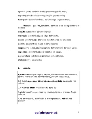 6
apontar (verbo transitivo direto) problemas (objeto direto)
sugerir (verbo transitivo direto) soluções (objeto direto)
lutar (verbo transitivo indireto) por uma vaga (objeto indireto)
Observe que há,também, termos que complementam
nomes:
disputa (substantivo) por um emprego.
inclinação (substantivo) para o tipo de trabalho.
acesso (substantivo) a diferentes departamentos das empresas.
domínio (substantivo) do uso de computadores.
responsável (adjetivo) pelo programa de treinamento da Gessy Lever.
capacidade (substantivo) para trabalhar em equipe.
desenvoltura (substantivo) para lidar com problemas.
úteis (adjetivo) ao candidato
6. Aposto
Aposto: termo que amplia, explica, desenvolve ou resume outro
termo, representado, normalmente, por um substantivo.
1.O Brasil, país com dimensões continentais, apresenta rica
cultura.
2.A Avenida Brasil localiza-se na zona sul
3.Visitamos diferentes lugares: museus, igrejas, praças e feiras
pulares.
4.As dificuldades, as críticas, a incompreensão, nada o fez
desistir.
 