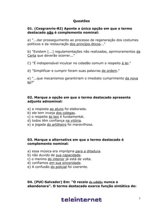 7
Questões
01. (Cesgranrio-RJ) Aponte a única opção em que o termo
destacado não é complemento nominal:
a) "...dar prosseguimento ao processo de regeneração dos costumes
políticos e da restauração dos princípio éticos..."
b) "Existem [...] regulamentações não realizadas, aprimoramentos da
Carta que deverão ocorrer..."
C) "É indispensável inculcar no cidadão comum o respeito à lei."
d) "Simplificar e cumprir foram suas palavras de ordem."
e) "...que mecanismos garantiriam o imediato cumprimento da nova
lei?"
02. Marque a opção em que o termo destacado apresenta
adjunto adnominal:
a) a resposta ao aluno foi elaborada.
b) ele tem inveja dos colegas.
c) o respeito às leis é fundamental.
d) todos têm confiança na vitória.
e) a jogada do artilheiro foi maravilhosa.
03. Marque a alternativa em que o termo destacado é
complemento nominal:
a) essa música era imprópria para a ditadura.
b) não duvido de sua capacidade.
c) o menino do interior já está de volta.
d) confiamos em sua sinceridade.
e) A confusão do policial foi coerente.
04. (PUC-Salvador) Em: "O receio da solidão nunca o
abandonara". O termo destacado exerce função sintática de:
 