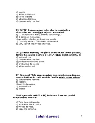 8
a) sujeito
b) adjunto adverbial
c) objeto indireto
d) adjunto adnominal
e) complemento nominal
05. (UFSC) Observe os períodos abaixo e assinale a
alternativa em que o lhe é adjunto adnominal:
a) “...anunciou-lhe: Filho, amanhã vais comigo.”
b) O peixe cai-lhe na rede.
c) Ao traidor, não lhe perdoaremos jamais.
d) Comuniquei-lhe o fato ontem pela manhã.
e) Sim, alguém lhe propôs emprego.
06. (Cândido Mendes) “Angélica, animada por tantas pessoas,
tomou-lhe o pulso e achou-o febril.” Febril, sintaticamente, é:
a) objeto direto
b) complemento nominal
c) predicativo do objeto direto
d) predicativo do sujeito
e) adjunto adverbial
07. (Unimep) “Três seres esquivos que compõem em torno à
mesa a instituição tradicional da família, célula da sociedade.”
a) complemento nominal
b) vocativo
c) agente da passiva
d) objeto direto
e) aposto
08 (Engenharia - OMEC - SP) Assinale a frase em que há
complemento nominal:
a) Tudo lhe é indiferente.
b) A casa de José é bonita.
c) Preciso de você.
d) Nada me perturba.
 