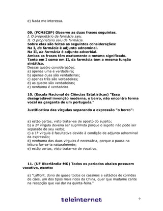 9
e) Nada me interessa.
09. (FCMSCSP) Observe as duas frases seguintes.
I. O proprietário da farmácia saiu.
II. O proprietário saiu da farmácia.
Sobre elas são feitas as seguintes considerações:
Na I, da farmácia é adjunto adnominal.
Na II, da farmácia é adjunto adverbial.
Ambas as frases têm exatamente o mesmo significado.
Tanto em I como em II, da farmácia tem a mesma função
sintática.
Dessas quatro considerações:
a) apenas uma é verdadeira;
b) apenas duas são verdadeiras;
c) apenas três são verdadeiras;
d) as quatro são verdadeiras;
e) nenhuma é verdadeira.
10. (Escola Nacional de Ciências Estatísticas) "Essa
desagradável invenção moderna, o berro, não encontra forma
vocal na garganta de um português."
Justificativa das vírgulas separando a expressão "o berro":
a) estão certas, visto tratar-se de aposto do sujeito;
b) a 2ª vírgula deveria ser suprimida porque o sujeito não pode ser
separado do seu verbo;
c) a 1ª vírgula é facultativa devido à condição de adjunto adnominal
da expressão;
d) nenhuma das duas vírgulas é necessária, porque a pausa na
leitura far-se-ia naturalmente;
e) estão certas, visto tratar-se de vocativo.
11. (UF Uberlândia-MG) Todos os períodos abaixo possuem
vocativo, exceto:
a) "Laffont, dono de quase todos os cassinos e estádios de corridas
de cães, um dos tipos mais ricos da China, quer que madame cante
na recepção que vai dar na quinta-feira."
 