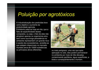 Poluição por agrotóxicos
A industrialização dos pesticidas teve
como objetivo o aumento da
produtividade agrícola.
Entretanto,sabe-se hoje em dia, que a
falta de especificidade destes
compostos, ou seja, o fato de eles não
atingirem apenas os organismos alvo,
bem como sua longa persistência no
ambiente representam um grande risco
à saúde dos ecossistemas. acredita-se
que estejam disponíveis no mercado
mundial cerca de 15000 substâncias
ou princípios ativos diferentes.         os mais perigosos, uma vez que após
                                         aplicação no solo, eles podem permanecer
                                         no ambiente por mais de três décadas,
                                         contaminando aqüíferos, água superficiais, a
                                         biota e conseqüentemente o homem.
 