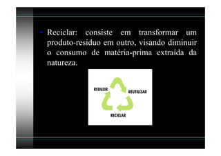 • Reciclar: consiste em transformar um
  produto-resíduo em outro, visando diminuir
  o consumo de matéria-prima extraída da
  natureza.
 