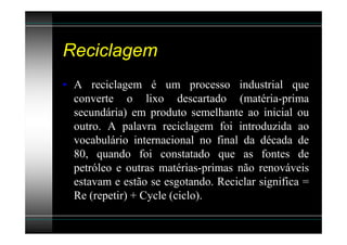 Reciclagem
• A reciclagem é um processo industrial que
  converte o lixo descartado (matéria-prima
  secundária) em produto semelhante ao inicial ou
  outro. A palavra reciclagem foi introduzida ao
  vocabulário internacional no final da década de
  80, quando foi constatado que as fontes de
  petróleo e outras matérias-primas não renováveis
  estavam e estão se esgotando. Reciclar significa =
  Re (repetir) + Cycle (ciclo).
 
