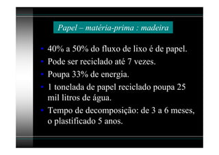 Papel – matéria-prima : madeira

• 40% a 50% do fluxo de lixo é de papel.
• Pode ser reciclado até 7 vezes.
• Poupa 33% de energia.
• 1 tonelada de papel reciclado poupa 25
  mil litros de água.
• Tempo de decomposição: de 3 a 6 meses,
  o plastificado 5 anos.
 