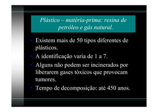 Plástico – matéria-prima: resina de
           petróleo e gás natural.

• Existem mais de 50 tipos diferentes de
  plásticos.
• A identificação varia de 1 a 7.
• Alguns não podem ser incinerados por
  liberarem gases tóxicos que provocam
  tumores.
• Tempo de decomposição: até 450 anos.
 