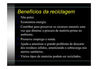 Benefícios da reciclagem
• Não polui.
• Economiza energia.
• Contribui para preservar os recursos naturais uma
  vez que diminui a procura de matéria-prima no
  ambiente.
• Promove emprego e renda.
• Ajuda a amenizar o grande problema de descarte
  dos resíduos sólidos, amenizando a sobrecarga nos
  aterros sanitários.
• Vários tipos de materias podem ser reciclados.
 