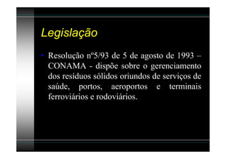 Legislação
• Resolução nº5/93 de 5 de agosto de 1993 –
  CONAMA - dispõe sobre o gerenciamento
  dos resíduos sólidos oriundos de serviços de
  saúde, portos, aeroportos e terminais
  ferroviários e rodoviários.
 