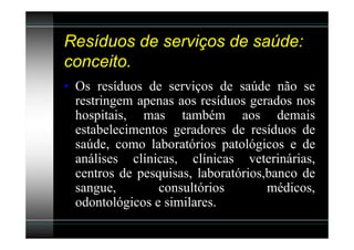 Resíduos de serviços de saúde:
conceito.
• Os resíduos de serviços de saúde não se
  restringem apenas aos resíduos gerados nos
  hospitais, mas também aos demais
  estabelecimentos geradores de resíduos de
  saúde, como laboratórios patológicos e de
  análises clínicas, clínicas veterinárias,
  centros de pesquisas, laboratórios,banco de
  sangue,        consultórios        médicos,
  odontológicos e similares.
 