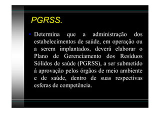 PGRSS.
• Determina que a administração dos
  estabelecimentos de saúde, em operação ou
  a serem implantados, deverá elaborar o
  Plano de Gerenciamento dos Resíduos
  Sólidos de saúde (PGRSS), a ser submetido
  à aprovação pelos órgãos de meio ambiente
  e de saúde, dentro de suas respectivas
  esferas de competência.
 