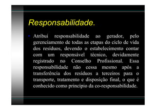 Responsabilidade.
• Atribui responsabilidade ao gerador, pelo
  gerenciamento de todas as etapas do ciclo de vida
  dos resíduos, devendo o estabelecimento contar
  com um responsável técnico, devidamente
  registrado no Conselho Profissional. Essa
  responsabilidade não cessa mesmo após a
  transferência dos resíduos a terceiros para o
  transporte, tratamento e disposição final, o que é
  conhecido como princípio da co-responsabilidade.
 