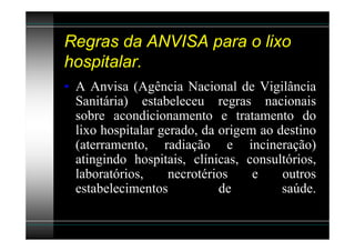Regras da ANVISA para o lixo
hospitalar.
• A Anvisa (Agência Nacional de Vigilância
  Sanitária) estabeleceu regras nacionais
  sobre acondicionamento e tratamento do
  lixo hospitalar gerado, da origem ao destino
  (aterramento, radiação e incineração)
  atingindo hospitais, clínicas, consultórios,
  laboratórios,     necrotérios    e    outros
  estabelecimentos           de         saúde.
 