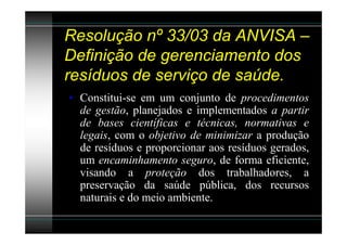 Resolução nº 33/03 da ANVISA –
Definição de gerenciamento dos
resíduos de serviço de saúde.
• Constitui-se em um conjunto de procedimentos
  de gestão, planejados e implementados a partir
  de bases científicas e técnicas, normativas e
  legais, com o objetivo de minimizar a produção
  de resíduos e proporcionar aos resíduos gerados,
  um encaminhamento seguro, de forma eficiente,
  visando a proteção dos trabalhadores, a
  preservação da saúde pública, dos recursos
  naturais e do meio ambiente.
 