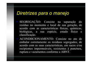 Diretrizes para o manejo
• SEGREGAÇÃO: Consiste na separação do
  resíduo no momento e local de sua geração, de
  acordo com as características físicas, químicas,
  biológicas, a sua espécie, estado físico e
  classificação.
• ACONDIICIONAMENTO: Consiste no ato de
  embalar corretamente os resíduos segregados, de
  acordo com as suas características, em sacos e/ou
  recipientes impermeáveis, resistentes à punctura,
  ruptura e vazamentos conforme a ABNT.
 