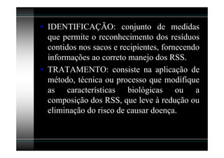 • IDENTIFICAÇÃO: conjunto de medidas
  que permite o reconhecimento dos resíduos
  contidos nos sacos e recipientes, fornecendo
  informações ao correto manejo dos RSS.
• TRATAMENTO: consiste na aplicação de
  método, técnica ou processo que modifique
  as características biológicas ou a
  composição dos RSS, que leve à redução ou
  eliminação do risco de causar doença.
 