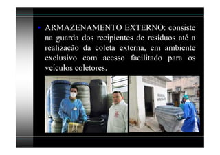 • ARMAZENAMENTO EXTERNO: consiste
  na guarda dos recipientes de resíduos até a
  realização da coleta externa, em ambiente
  exclusivo com acesso facilitado para os
  veículos coletores.
 