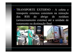 • TRANSPORTE EXTERNO - A coleta e
  transporte externos consistem na remoção
  dos RSS do abrigo de resíduos
  (armazenamento externo) até a unidade de
  tratamento ou destinação final.
 