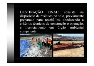 • DESTINAÇÃO FINAL: consiste na
  disposição de resíduos no solo, previamente
  preparado para recebê-los, obedecendo a
  critérios técnicos de construção e operação,
  e licenciamento em órgão ambiental
  competente.
 