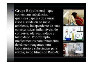 • Grupo B (químicos) - que
  contenham substâncias
  químicas capazes de causar
  risco à saúde ou ao meio
  ambiente, independente de suas
  características inflamáveis, de
  corrosividade, reatividade e
  toxicidade. Por exemplo,
  medicamentos para tratamento
  de câncer, reagentes para
  laboratório e substâncias para
  revelação de filmes de Raio-X;
 