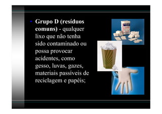 • Grupo D (resíduos
  comuns) - qualquer
  lixo que não tenha
  sido contaminado ou
  possa provocar
  acidentes, como
  gesso, luvas, gazes,
  materiais passíveis de
  reciclagem e papéis;
 