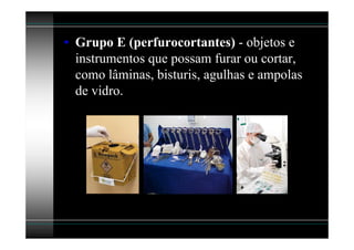 • Grupo E (perfurocortantes) - objetos e
  instrumentos que possam furar ou cortar,
  como lâminas, bisturis, agulhas e ampolas
  de vidro.
 