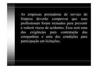 • As empresas prestadoras de serviço de
  limpeza deverão comprovar que seus
  profissionais foram treinados para prevenir
  e reduzir riscos de acidentes. Essa será uma
  das exigências para contratação das
  companhias e uma das condições para
  participação em licitações.
 