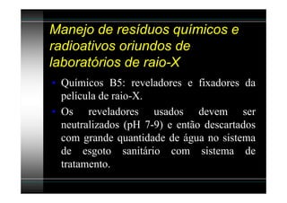 Manejo de resíduos químicos e
radioativos oriundos de
laboratórios de raio-X
• Químicos B5: reveladores e fixadores da
  película de raio-X.
• Os reveladores usados devem ser
  neutralizados (pH 7-9) e então descartados
  com grande quantidade de água no sistema
  de esgoto sanitário com sistema de
  tratamento.
 