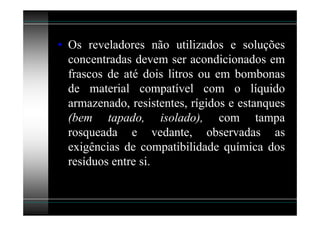 • Os reveladores não utilizados e soluções
  concentradas devem ser acondicionados em
  frascos de até dois litros ou em bombonas
  de material compatível com o líquido
  armazenado, resistentes, rígidos e estanques
  (bem tapado, isolado), com tampa
  rosqueada e vedante, observadas as
  exigências de compatibilidade química dos
  resíduos entre si.
 