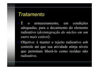 Tratamento
• É o armazenamento, em condições
  adequadas, para o decaimento do elemento
  radioativo (desintegração do núcleo em um
  outro mais estável).
• Objetivo: é manter o rejeito radioativo sob
  controle até que sua atividade atinja níveis
  que permitam liberá-lo como resíduo não
  radioativo.
 