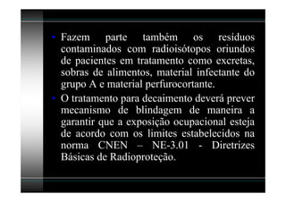 • Fazem parte também os resíduos
  contaminados com radioisótopos oriundos
  de pacientes em tratamento como excretas,
  sobras de alimentos, material infectante do
  grupo A e material perfurocortante.
• O tratamento para decaimento deverá prever
  mecanismo de blindagem de maneira a
  garantir que a exposição ocupacional esteja
  de acordo com os limites estabelecidos na
  norma CNEN – NE-3.01 - Diretrizes
  Básicas de Radioproteção.
 