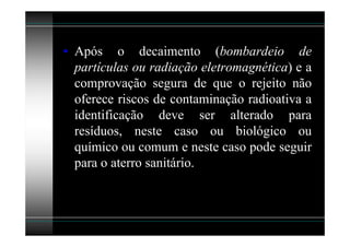 • Após o decaimento (bombardeio de
  partículas ou radiação eletromagnética) e a
  comprovação segura de que o rejeito não
  oferece riscos de contaminação radioativa a
  identificação deve ser alterado para
  resíduos, neste caso ou biológico ou
  químico ou comum e neste caso pode seguir
  para o aterro sanitário.
 