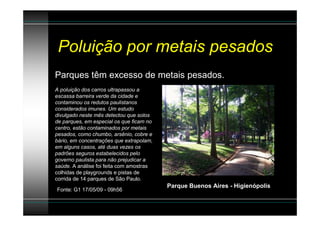 Poluição por metais pesados
Parques têm excesso de metais pesados.
A poluição dos carros ultrapassou a
escassa barreira verde da cidade e
contaminou os redutos paulistanos
considerados imunes. Um estudo
divulgado neste mês detectou que solos
de parques, em especial os que ficam no
centro, estão contaminados por metais
pesados, como chumbo, arsênio, cobre e
bário, em concentrações que extrapolam,
em alguns casos, até duas vezes os
padrões seguros estabelecidos pelo
governo paulista para não prejudicar a
saúde. A análise foi feita com amostras
colhidas de playgrounds e pistas de
corrida de 14 parques de São Paulo.
                                          Parque Buenos Aires - Higienópolis
Fonte: G1 17/05/09 - 09h56
 