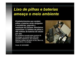 Lixo de pilhas e baterias
ameaça o meio ambiente
Estabelecimentos que vendem
pilhas e baterias serão obrigados
a recolhê-las, segundo a
resolução do Conama. Brasileiros
consomem 1,2 bilhões de pilhas e
400 milhões de baterias de celular
por ano.
Um problema causado pelos avanços da
tecnologia: no mundo todo, 99% dos
aparelhos eletrônicos, dos celulares,
baterias e pilhas vão parar no lixo. Não é só
desperdício, é um perigo.

Fonte: G1 30/10/2008
 