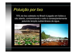 Poluição por lixo
 75% do lixo coletado no Brasil é jogado em lixões a
céu aberto, contaminando o solo e conseqüentemente
       poluindo lençóis subterrâneos de água.
 