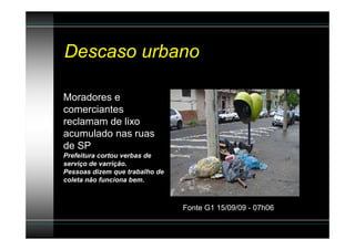 Descaso urbano

Moradores e
comerciantes
reclamam de lixo
acumulado nas ruas
de SP
Prefeitura cortou verbas de
serviço de varrição.
Pessoas dizem que trabalho de
coleta não funciona bem.



                                Fonte G1 15/09/09 - 07h06
 