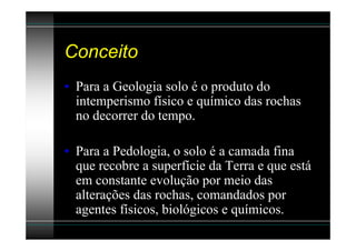 Conceito
• Para a Geologia solo é o produto do
  intemperismo físico e químico das rochas
  no decorrer do tempo.

• Para a Pedologia, o solo é a camada fina
  que recobre a superfície da Terra e que está
  em constante evolução por meio das
  alterações das rochas, comandados por
  agentes físicos, biológicos e químicos.
 