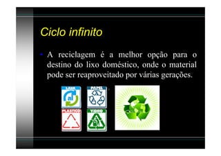 Ciclo infinito
• A reciclagem é a melhor opção para o
  destino do lixo doméstico, onde o material
  pode ser reaproveitado por várias gerações.
 