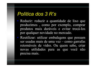 Política dos 3 R’s
• Reduzir: reduzir a quantidade de lixo que
  produzimos , como por exemplo, comprar
  produtos mais duráveis e evitar trocá-los
  por qualquer novidade no mercado.
• Reutilizar: utilizar embalagens que possam
  ser usadas mais de uma vez – como garrafas
  retornáveis de vidro. Ou quem sabe, criar
  novas utilidades para as que você não
  precisa mais.
 