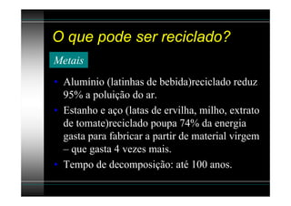 O que pode ser reciclado?
Metais
• Alumínio (latinhas de bebida)reciclado reduz
  95% a poluição do ar.
• Estanho e aço (latas de ervilha, milho, extrato
  de tomate)reciclado poupa 74% da energia
  gasta para fabricar a partir de material virgem
  – que gasta 4 vezes mais.
• Tempo de decomposição: até 100 anos.
 