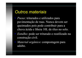 Outros materiais
• Pneus: triturados e utilizados para
  pavimentação de ruas. Nunca devem ser
  queimados pois pode contribuir para a
  chuva ácida e libera 10L de óleo no solo.
• Entulho: pode ser triturado e reutilizado na
  construção civil.
• Material orgânico: compostagem para
  adubo.
 