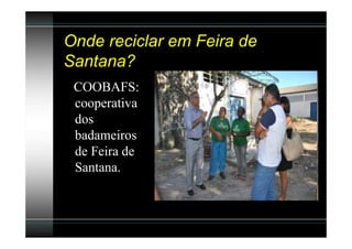 Onde reciclar em Feira de
Santana?
 COOBAFS:
 cooperativa
 dos
 badameiros
 de Feira de
 Santana.
 