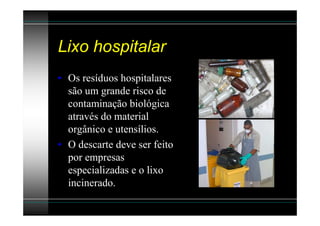 Lixo hospitalar
• Os resíduos hospitalares
  são um grande risco de
  contaminação biológica
  através do material
  orgânico e utensílios.
• O descarte deve ser feito
  por empresas
  especializadas e o lixo
  incinerado.
 