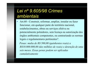 Lei nº 9.605/98 Crimes
ambientais
• Art.60 - Construir, reformar, ampliar, instalar ou fazer
  funcionar, em qualquer parte do território nacional,
  estabelecimentos, obras ou serviços efetiva ou
  potencialmente poluidores, sem licença ou autorização dos
  órgãos ambientais competentes, ou contrariando as normas
  legais e regulamentares pertinentes".
  Penas: multa de R$ 500,00 (quinhentos reais) a
  R$10.000.000,00 (dez milhões de reais) e detenção de uma
  seis meses. Essas penas podem ser aplicadas
  cumulativamente
 
