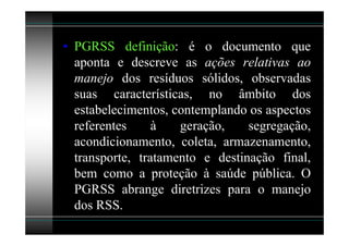 • PGRSS definição: é o documento que
  aponta e descreve as ações relativas ao
  manejo dos resíduos sólidos, observadas
  suas características, no âmbito dos
  estabelecimentos, contemplando os aspectos
  referentes     à   geração,    segregação,
  acondicionamento, coleta, armazenamento,
  transporte, tratamento e destinação final,
  bem como a proteção à saúde pública. O
  PGRSS abrange diretrizes para o manejo
  dos RSS.
 